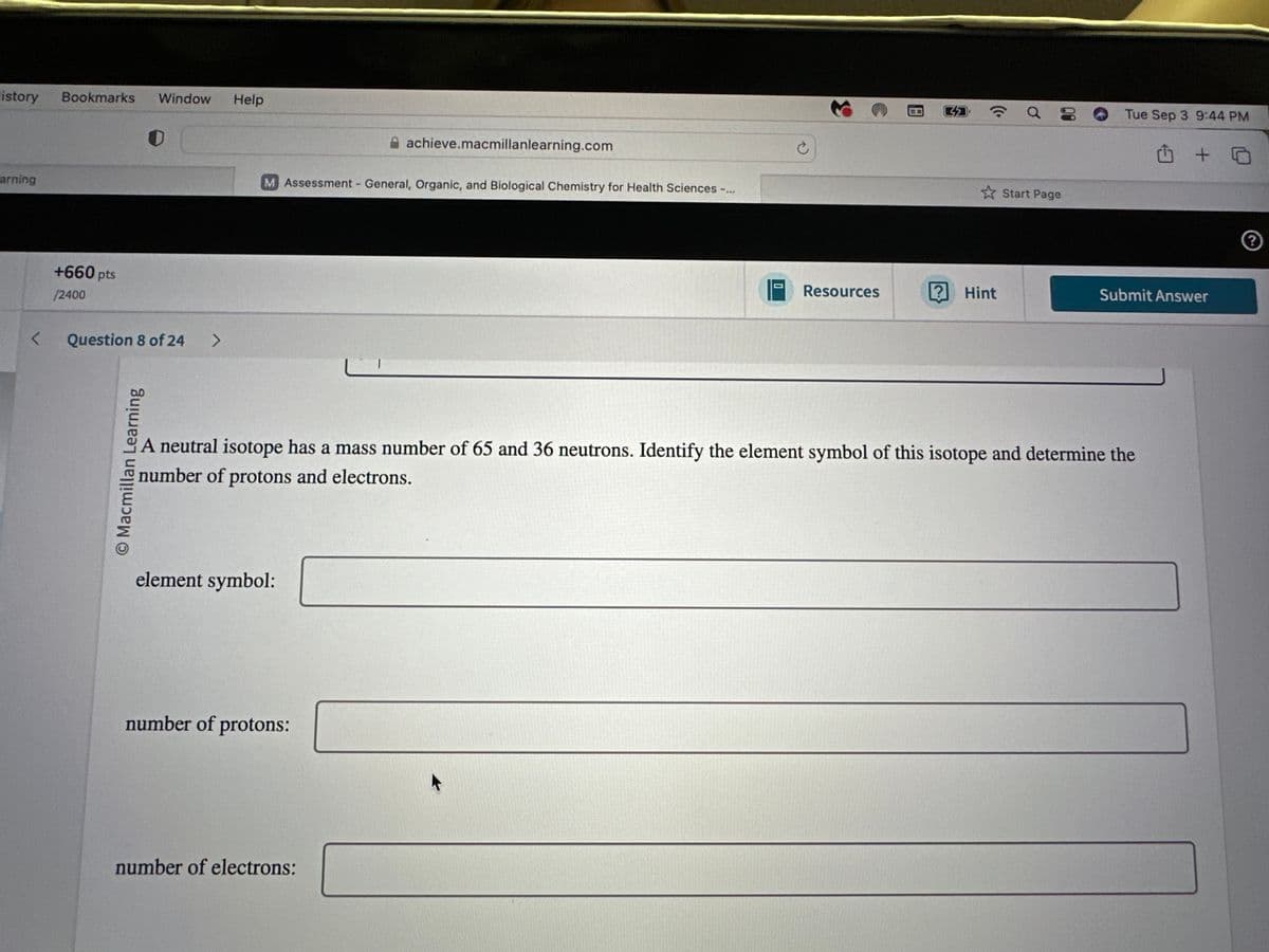 History
Bookmarks
Window
Help
arning
<
+660 pts
/2400
Question 8 of 24
O Macmillan Learning
>
achieve.macmillanlearning.com
M Assessment - General, Organic, and Biological Chemistry for Health Sciences
a
Tue Sep 3 9:44 PM
Start Page
Resources
? Hint
Submit Answer
A neutral isotope has a mass number of 65 and 36 neutrons. Identify the element symbol of this isotope and determine the
number of protons and electrons.
element symbol:
number of protons:
number of electrons:
?