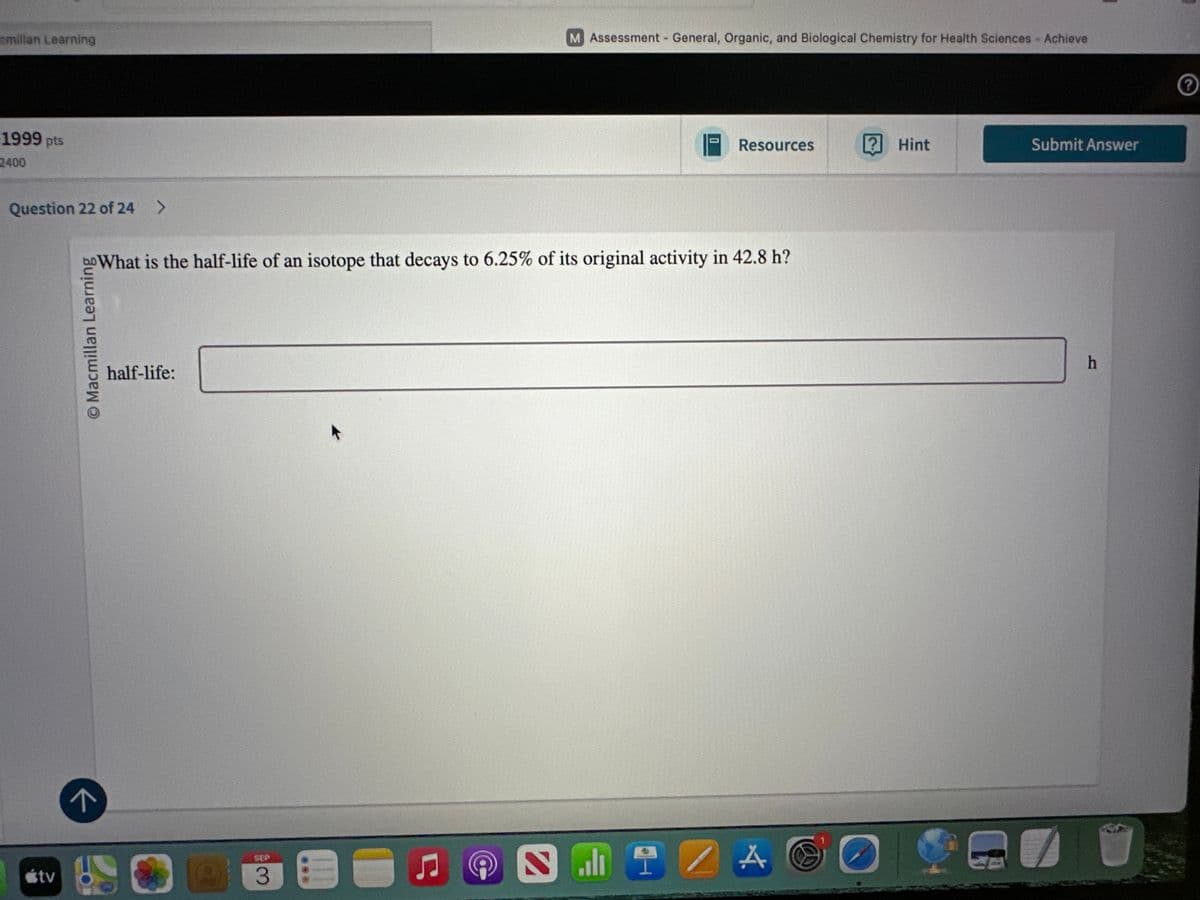 cmillan Learning
1999 pts
2400
M Assessment - General, Organic, and Biological Chemistry for Health Sciences - Achieve
Resources
? Hint
Submit Answer
Question 22 of 24
>
What is the half-life of an isotope that decays to 6.25% of its original activity in 42.8 h?
© Macmillan Learning
half-life:
tv
SEP
3
@
h
?