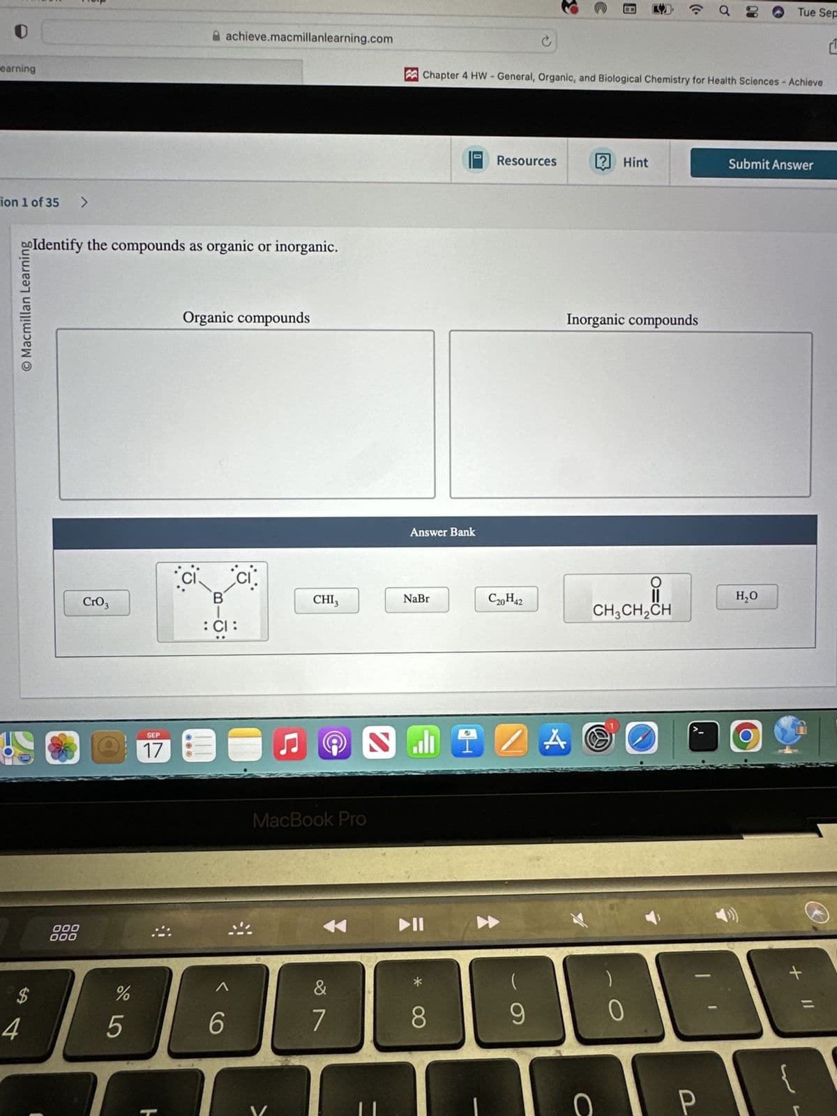 $
4
Learning
ion 1 of 35
>
achieve.macmillanlearning.com
goIdentify the compounds as organic or inorganic.
O Macmillan Learning
CrO3
CI
200
SEP
17
000
000
Organic compounds
Tue Sep
è
Chapter 4 HW - General, Organic, and Biological Chemistry for Health Sciences - Achieve
Answer Bank
Resources
? Hint
Submit Answer
Inorganic compounds
B
CHI3
NaBr
C20H42
CH3CH2CH
: CI:
MacBook Pro
ZA
%
975
1
&
*
6
7
8
9
H
0
P
-
H₂O
+
=
L