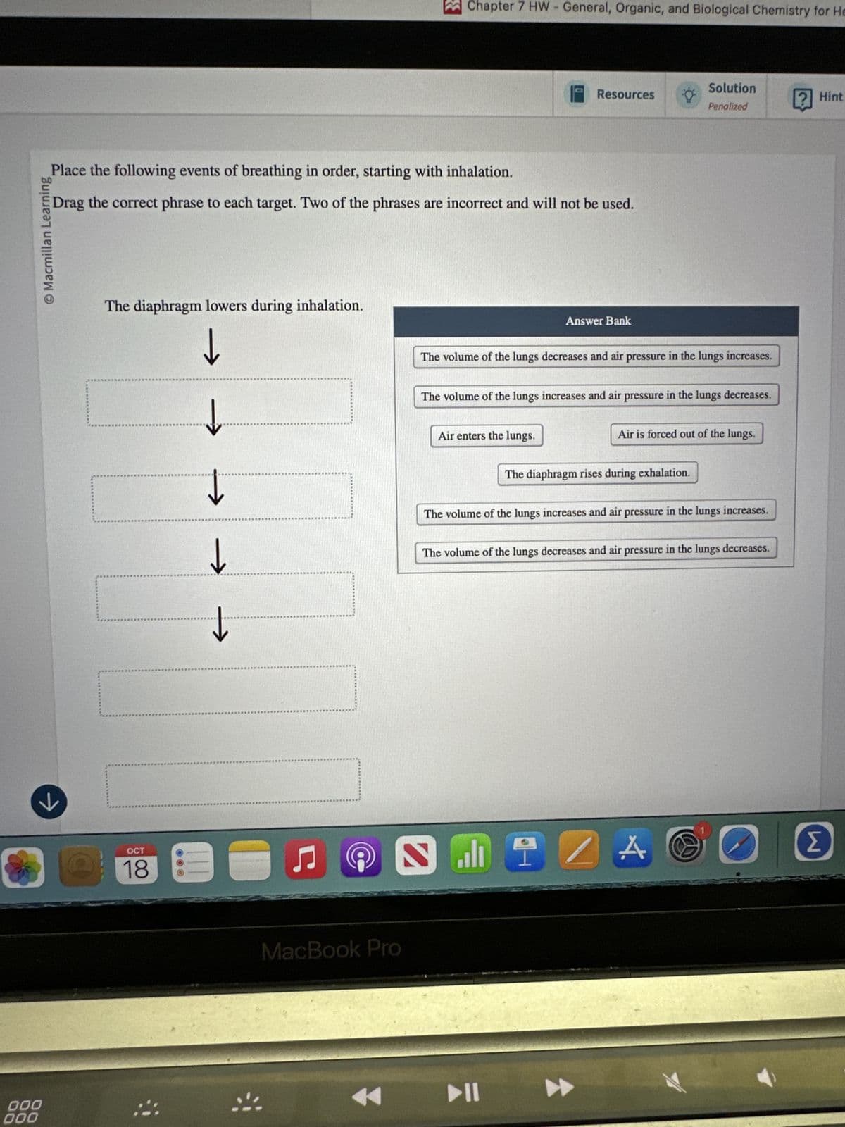 000
000
←
OCT
18
© Macmillan Learning
Chapter 7 HW - General, Organic, and Biological Chemistry for He
Solution
Resources
Hint
Penalized
Place the following events of breathing in order, starting with inhalation.
Drag the correct phrase to each target. Two of the phrases are incorrect and will not be used.
The diaphragm lowers during inhalation.
↓
Answer Bank
↓
↓
The volume of the lungs decreases and air pressure in the lungs increases.
The volume of the lungs increases and air pressure in the lungs decreases.
Air enters the lungs.
Air is forced out of the lungs.
The diaphragm rises during exhalation.
The volume of the lungs increases and air pressure in the lungs increases.
The volume of the lungs decreases and air pressure in the lungs decreases.
MacBook Pro
☑
114
A
Σ