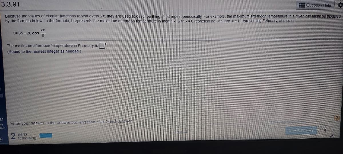 3.3.91
Question Help
Because the values of circular functions repeat every 2x, they are used to describe things that repeat periodically. For example, the maximum afternoon temperature in a given city might be modeled
by the formula below. In the formula, t represents the maximum afternoon temperature in month x, with x = 0 representing January, x= 1 representing February, and so on.
XI
t= 85 - 20 cos
The maximum afternoon temperature in February is
(Round to the nearest integer as needed.)
M
ay
020
Enter your answer in the answer box and then click Check
parts
remaining
