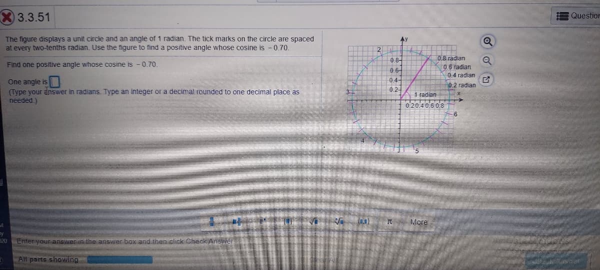 3.3.51
Question
The figure displays a unit circle and an angle of 1 radian. The tick marks on the circle are spaced
at every two-tenths radian. Use the figure to find a positive angle whose cosine is - 0.70.
Ay
2.
To 8 radian
0.8-
Find one positive angle whose cosine is -0,70.
0.6 radian
0.6-
0.4 radian
One angle is
(Type your answer in radians. Type an integer or a decimal rounded to one decimal place as
needed.)
0.4-
0.2 radian
0.2
1 radian
020.40.6 0.8
(1)
More
y
D20 Enter your answer in the answer box and then click Check Answer
DAll parts showing
