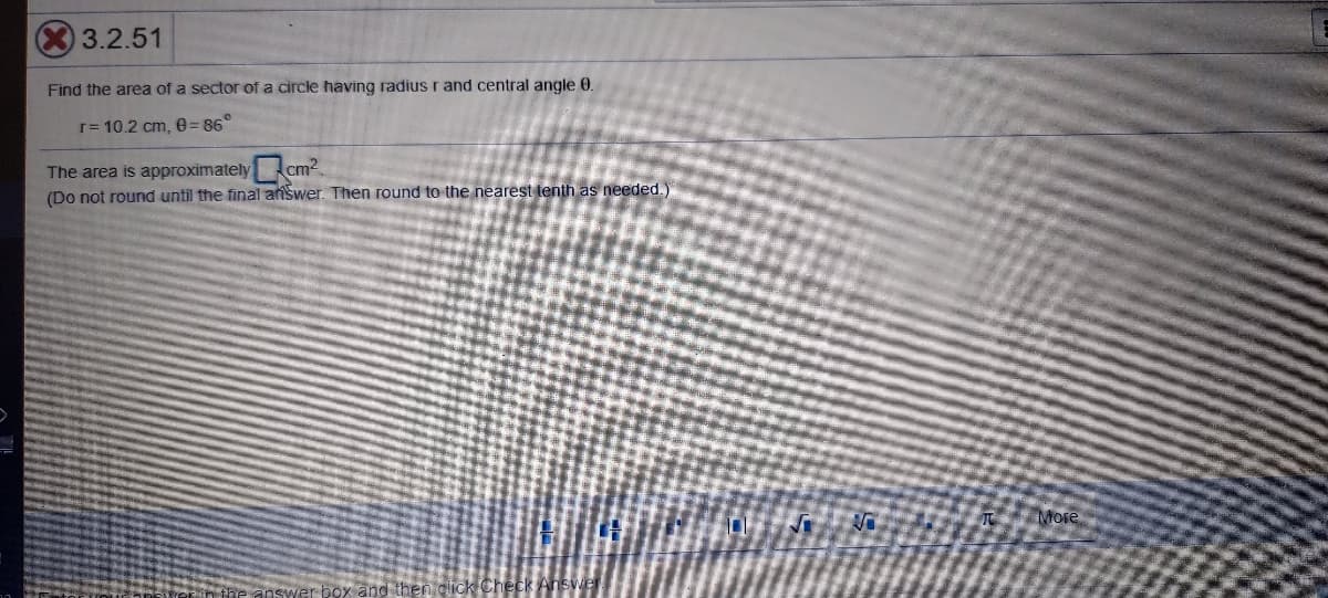 3.2.51
Find the area of a sector of a circle having radius r and central angle 0
r= 10.2 cm, e= 86°
The area is approximately cm2
(Do not round until the final answer. Then round to the nearest tenth as needed.)
More
