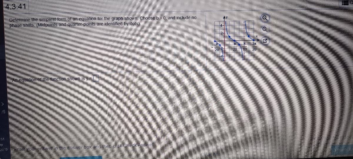 **Problem 4.3.41**

Determine the simplest form of an equation for the graph shown. Choose \( b > 0 \), and include no phase shifts. (Midpoints and quarter-points are identified by dots).

**An equation of the function shown is** \( y = \_\_\_ \)

---

**Graph Description:**

- The graph depicts a periodic function, likely a sine or cosine wave.
- There are dots marking the midpoints and quarter-points on the curve.
- The x-axis is labeled with critical points, including 0, \(\frac{\pi}{2}\), and \(\frac{3\pi}{2}\).
- The y-axis is marked at increments of 2, both positively and negatively.

**Function Characteristics:**

- The function appears to oscillate between -4 and 4 on the y-axis.
- Key points appear symmetrically distributed around the x-axis intercepts, suggesting the absence of a vertical shift.
- The curve crosses the x-axis at x=0, indicating the function could be a sine or cosine with no horizontal phase shift.

**Instructions for Solving:**

To determine the equation:

1. Identify the amplitude, which is half the distance between the maximum and minimum points.
2. Determine the period from the graph, measuring the distance between two equivalent points (e.g., peaks or zero crossings).
3. Calculate the value of \( b \) using the period (\( \text{Period} = \frac{2\pi}{b} \)).
4. Write the function in the form \( y = a \sin(bx) \) or \( y = a \cos(bx) \), depending on the starting point of the wave (zero crossing suggests sine; peak suggests cosine).

Enter your answer in the answer box and then click "Check Answer."