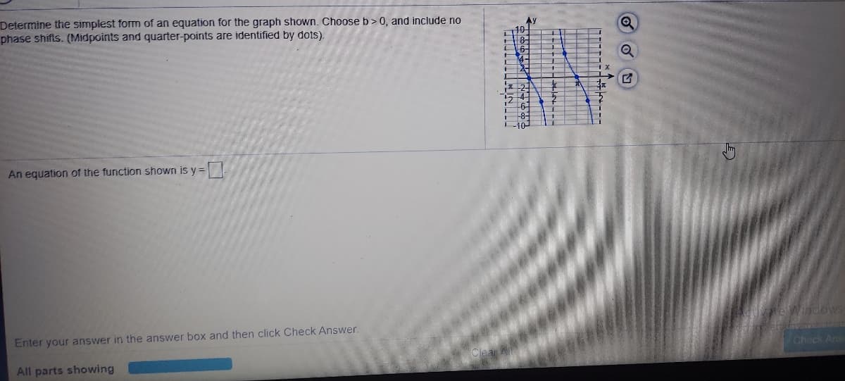 **Determine the simplest form of an equation for the graph shown. Choose b > 0, and include no phase shifts. (Midpoints and quarter-points are identified by dots).**

*An equation of the function shown is \( y = [ \text{Input Box} ] \)*

**Graph Description:**
The graph is a sinusoidal wave plotted on a coordinate grid. 

- **Axes:** The vertical axis is labeled \( y \) and the horizontal axis is labeled \( x \).
- **Grid:** The grid is marked with intervals: the x-axis ranges approximately from \( -\pi \) to \( 3\pi \), while the y-axis ranges from -10 to 10.
- **Function:** The sinusoidal curve oscillates between a maximum y-value of 10 and a minimum y-value of -10, suggesting an amplitude of 10.
- **Characteristics:** The graph completes one full cycle over the interval from \( -\pi \) to \( \pi \), indicating the period of the function. There are points marked on the graph representing midpoints and quarter-points of the sinusoidal wave.

**Instructions:**
The task is to input the simplest trigonometric function that matches the characteristics of this sinusoidal graph. The form of the function will be \( y = a \sin(bx) \) or \( y = a \cos(bx) \) with specified values for amplitude and period, where \( b > 0 \). The function should not include any phase shifts.