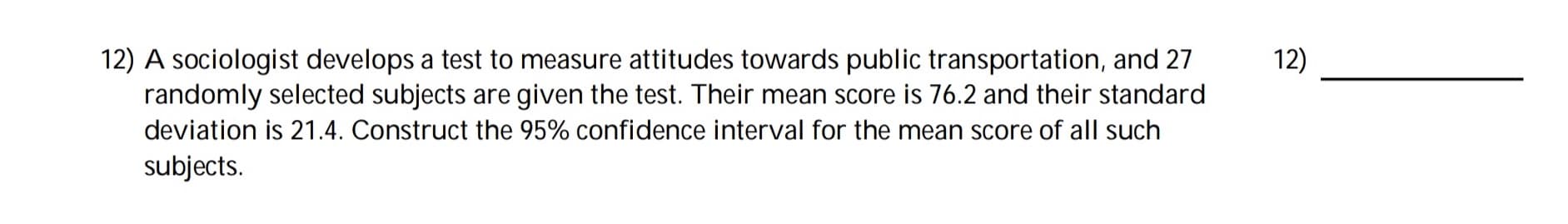 12) A sociologist develops a test to measure attitudes towards public transportation, and 27
randomly selected subjects are given the test. Their mean score is 76.2 and their standard
12)
deviation is 21.4. Construct the 95% confidence interval for the mean score of all such
subjects.
