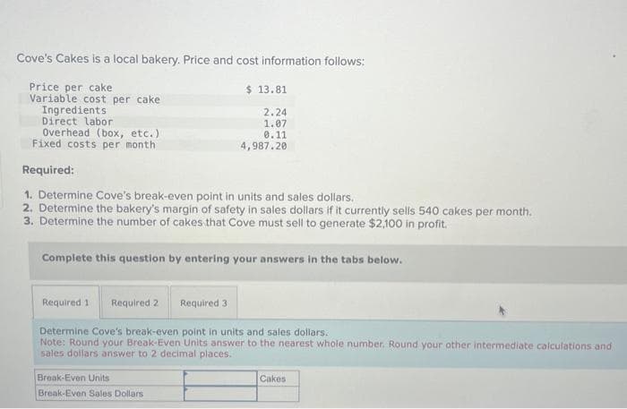 Cove's Cakes is a local bakery. Price and cost information follows:
Price per cake
Variable cost per cake
Ingredients
Direct labor
Overhead (box, etc.)
Fixed costs per month
Required:
$ 13.81
2.24
1.07
0.11
4,987.20
1. Determine Cove's break-even point in units and sales dollars.
2. Determine the bakery's margin of safety in sales dollars if it currently sells 540 cakes per month.
3. Determine the number of cakes that Cove must sell to generate $2,100 in profit.
Complete this question by entering your answers in the tabs below.
Required 1 Required 2
Required 3
Determine Cove's break-even point in units and sales dollars.
Note: Round your Break-Even Units answer to the nearest whole number. Round your other intermediate calculations and i
sales dollars answer to 2 decimal places.
Break-Even Units
Break-Even Sales Dollars
Cakes