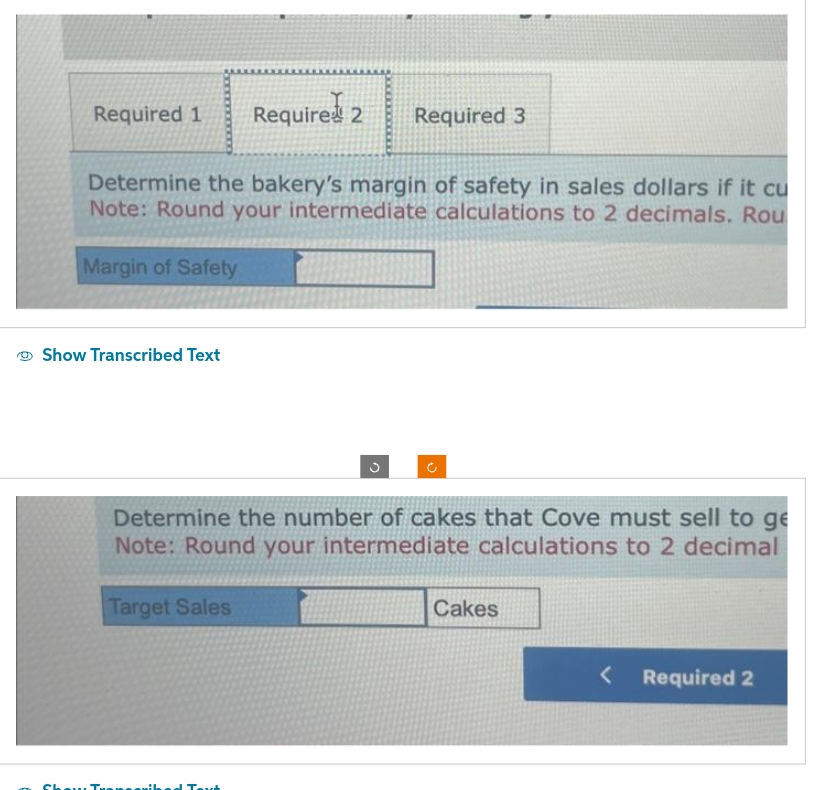 Required 1 Required 2 Required 3
Determine the bakery's margin of safety in sales dollars if it cu
Note: Round your intermediate calculations to 2 decimals. Rou
Margin of Safety
Show Transcribed Text
Determine the number of cakes that Cove must sell to ge
Note: Round your intermediate calculations to 2 decimal
Target Sales
Show Tw coribed Text
Cakes
< Required 2