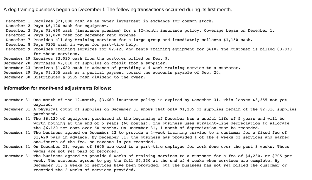 A dog training business began on December 1. The following transactions occurred during its first month.
December 1 Receives $21,000 cash as an owner investment in exchange for common stock.
December 2 Pays $6,120 cash for equipment.
December 3 Pays $3,660 cash (insurance premium) for a 12-month insurance policy. Coverage began on December 1.
December 4 Pays $1,020 cash for December rent expense.
December 7 Provides all-day training services for a large group and immediately collects $1,150 cash.
December 8 Pays $205 cash in wages for part-time help.
December 9 Provides training services for $2,420 and rents training equipment for $610. The customer is billed $3,030
for these services.
December 19 Receives $3,030 cash from the customer billed on Dec. 9.
December 20 Purchases $2,010 of supplies on credit from a supplier.
December 23 Receives $1,620 cash in advance of providing a 4-week training service to a customer.
December 29 Pays $1,305 cash as a partial payment toward the accounts payable of Dec. 20.
December 30 Distributed a $505 cash dividend to the owner.
Information for month-end adjustments follows:
December 31 One month of the 12-month, $3,660 insurance policy is expired by December 31. This leaves $3,355 not yet
expired.
December 31 A physical count of supplies on December 31 shows that only $1,205 of supplies remain of the $2,010 supplies
purchased.
December 31 The $6,120 of equipment purchased at the beginning of December has a useful life of 5 years and will be
worth nothing at the end of 5 years (60 months). The business uses straight-line depreciation to allocate
the $6,120 net cost over 60 months. On December 31, 1 month of depreciation must be recorded.
December 31 The business agreed on December 23 to provide a 4-week training service to a customer for a fixed fee of
$1,620 paid in advance. By December 31, the business has provided 1 of the 4 weeks of services and earned
one-fourth of the fee. No revenue is yet recorded.
December 31
December 31
On December 31, wages of $605 are owed to a part-time employee for work done over the past 3 weeks. Those
wages are not yet paid or recorded.
The business agreed to provide 6 weeks of training services to a customer for a fee of $4,230, or $705 per
week. The customer agrees to pay the full $4,230 at the end of 6 weeks when services are complete. By
December 31, 2 weeks of services have been provided, but the business has not yet billed the customer or
recorded the 2 weeks of services provided.