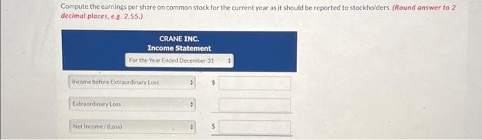 Compute the earnings per share on common stock for the current year as it should be reported to stockholders. (Round answer to 2
decimal places, e.g. 2.55.)
Income before Extraordinary Loss
Extraordinary Loss
CRANE INC.
Income Statement
For the Year Ended December 31 :
Net Income/(Loss)