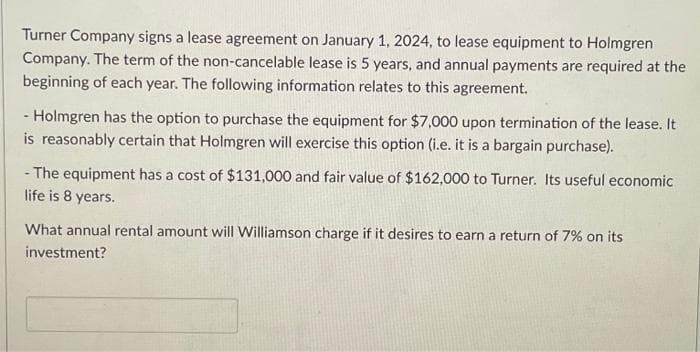 Turner Company signs a lease agreement on January 1, 2024, to lease equipment to Holmgren
Company. The term of the non-cancelable lease is 5 years, and annual payments are required at the
beginning of each year. The following information relates to this agreement.
- Holmgren has the option to purchase the equipment for $7,000 upon termination of the lease. It
is reasonably certain that Holmgren will exercise this option (i.e. it is a bargain purchase).
The equipment has a cost of $131,000 and fair value of $162,000 to Turner. Its useful economic
life is 8 years.
What annual rental amount will Williamson charge if it desires to earn a return of 7% on its
investment?