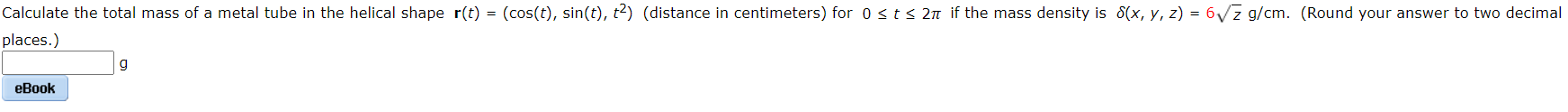 Calculate the total mass of a metal tube in the helical shape r(t) = (cos(t), sin(t), t2) (distance in centimeters) for 0 <t< 2n if the mass density is 8(x, y, z) = 6Vz g/cm. (Round your answer to two decimal
places.)
