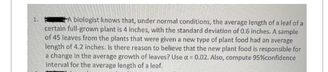 1.
A biologist knows that, under normal conditions, the average length of a leaf of a
certain full-grown plant is 4 inches, with the standard deviation of 0.6 inches. A sample
of 45 leaves from the plants that were given a new type of plant food had an average
length of 4.2 inches. Is there reason to believe that the new plant food is responsible for
a change in the average growth of leaves? Use a = 0.02. Also, compute 95% confidence
interval for the average length of a leaf.