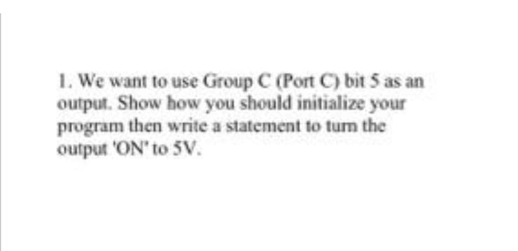 1. We want to use Group C (Port C) bit 5 as an
output. Show how you should initialize your
program then write a statement to turn the
output 'ON' to 5V.