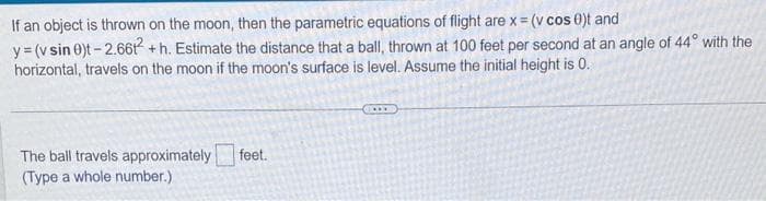 If an object is thrown on the moon, then the parametric equations of flight are x = (v cos 0)t and
y = (v sin 0)t-2.66t² + h. Estimate the distance that a ball, thrown at 100 feet per second at an angle of 44° with the
horizontal, travels on the moon if the moon's surface is level. Assume the initial height is 0.
The ball travels approximately feet.
(Type a whole number.)