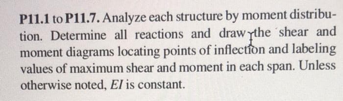 P11.1 to P11.7. Analyze each structure by moment distribu-
tion. Determine all reactions and draw the shear and
moment diagrams locating points of inflection and labeling
values of maximum shear and moment in each
span. Unless
otherwise noted, El is constant.