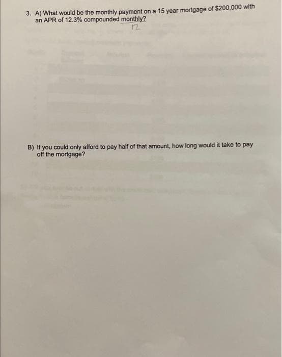 3. A) What would be the monthly payment on a 15 year mortgage of $200,000 with
an APR of 12.3% compounded monthly?
12
B) If you could only afford to pay half of that amount, how long would it take to pay
off the mortgage?