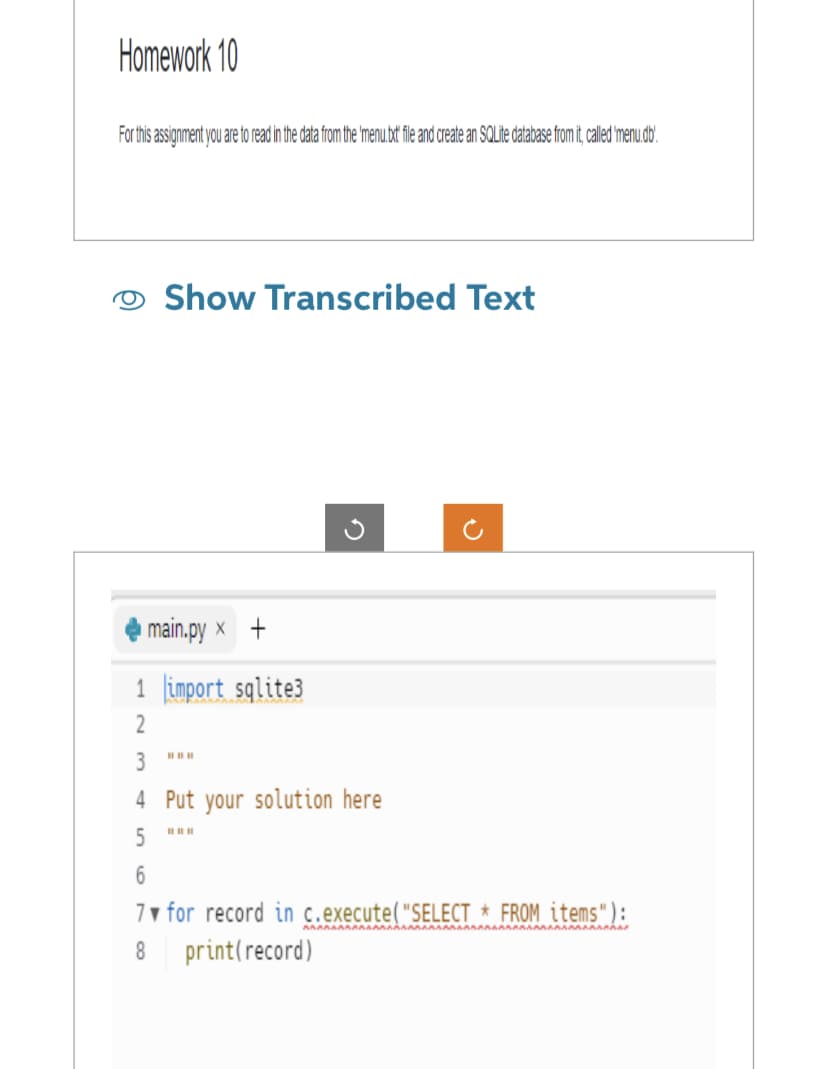 Homework 10
For this assignment you are to read in the data from the 'menu.txt file and create an SQLite database from it, called 'menu.db.
Show Transcribed Text
main.py x +
1 import sqlite3
2
3
4 Put your solution here
5
6
7
for record in c.execute("SELECT * FROM items"):
8
print (record)