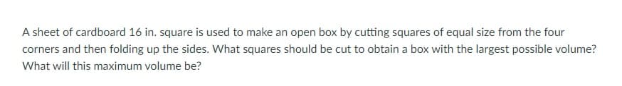 A sheet of cardboard 16 in. square is used to make an open box by cutting squares of equal size from the four
corners and then folding up the sides. What squares should be cut to obtain a box with the largest possible volume?
What will this maximum volume be?
