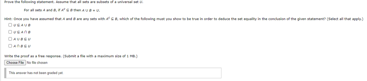 Prove the following statement. Assume that all sets are subsets of a universal set U.
For all sets A and B, if A° C B then A UB = U.
Hint: Once you have assumed that A and B are any sets with A° C
which of the following must you show to be true in order to deduce the set equality in the conclusion of the given statement? (Select all that apply.)
O UCAUB
O USANB
O AUBCU
O ANBSU
Write the proof as a free response. (Submit a file with a maximum size of 1 MB.)
Choose File No file chosen
This answer has not been graded yet.
