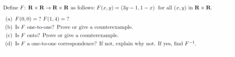 Define F: R x R → R × R as follows: F(x, y) = (3y – 1,1 – a) for all (x, y) in R × R.
(a) F(0,0) = ? F(1,4) = ?
(b) Is F one-to-one? Prove or give a counterexample.
(c) Is F onto? Prove or give a counterexample.
(d) Is F a one-to-one correspondence? If not, explain why not. If yes, find F-1.
