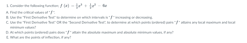 1. Consider the following function; ƒ (x) = x + x? - 6x
A. Find the critical values of "f ".
B. Use the "First Derivative Test" to determine on which intervals is "f" increasing or decreasing.
C. Use the "First Derivative Test" OR the "Second Derivative Test", to determine at which points (ordered) pairs "f" attains any local maximum and local
minimum values?
D. At which points (ordered) pairs does "f" attain the absolute maximum and absolute minimum values, if any?
E. What are the points of inflection, if any?
