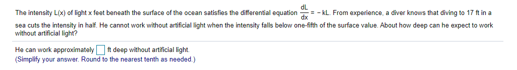 dL
= - kL. From experience, a diver knows that diving to 17 ft in a
The intensity L(x) of light x feet beneath the surface of the ocean satisfies the differential equation
sea cuts the intensity in half. He cannot work without artificial light when the intensity falls below one-fifth of the surface value. About how deep can he expect to work
without artificial light?
He can work approximately ft deep without artificial light.
(Simplify your answer. Round to the nearest tenth as needed.)
