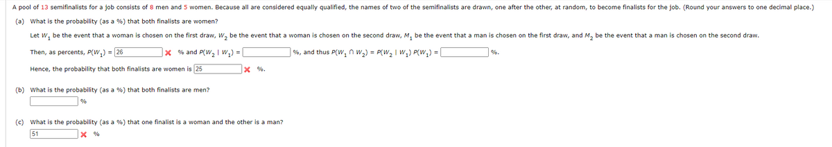 A pool of 13 semifinalists for a job consists of 8 men and 5 women. Because all are considered equally qualified, the names of two of the semifinalists are drawn, one after the other, at random, to become finalists for the job. (Round your answers to one decimal place.)
(a) What is the probability (as a %) that both finalists are women?
Let W, be the event that a woman is chosen on the first draw, W, be the event that a woman is chosen on the second draw, M, be the event that a man is chosen on the first draw, and M, be the event that a man is chosen on the second draw.
Then, as percents, P(W,) = 26
X % and P(W, | W,) =
%, and thus P(w, n w,) = P(W2 I w,) P(W,) = |
%.
Hence, the probability that both finalists are women is 25
X %.
(b) What is the probability (as a %) that both finalists are men?
%
(c) What is the probability (as a %) that one finalist is a woman and the other is a man?
51
X %
