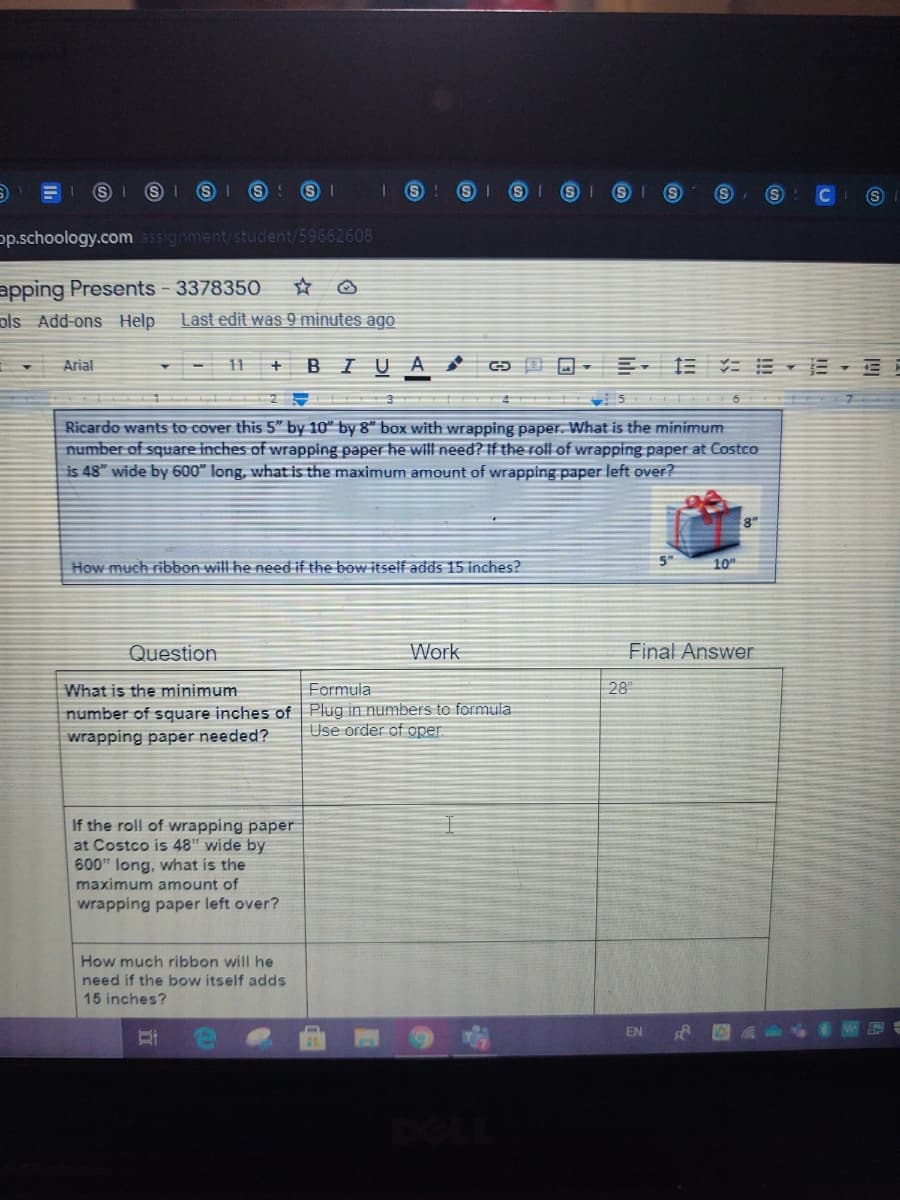 p.schoology.com ssignment/student/59662608
apping Presents - 3378350
ols Add-ons Help
Last edit was 9 minutes ago
Arial
- 11 + B IUA
Ricardo wants to cover this 5" by 10" by 8" box with wrapping paper. What is the minimum
number of square inches of wrapping paper he will need? If the roll of wrapping paper at Costco
is 48" wide by 600" long, what is the maximum amount of wrapping paper left over?
5"
How much ribbon will he need if the bow itself adds 15 inches?
10
Question
Work
Final Answer
What is the minimum
Formula
28
number of square inches of Plug in numbers to formula
wrapping paper needed?
Use order of oper
If the roll of wrapping paper
at Costco is 48" wide by
600" long, what is the
maximum amount of
wrapping paper left over?
How much ribbon will he
need if the bow itself adds
15 inches?
EN
