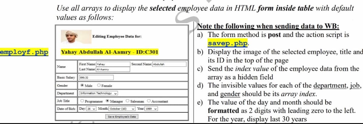 Use all arrays to display the selected employee data in HTML form inside table with default
values as follows:
Note the following when sending data to WB:
a) The form method is post and the action script is
savep.php.
b) Display the image of the selected employee, title and
its ID in the top of the page
c) Send the index value of the employee data from the
array as a hidden field
d) The invisible values for each of the department, job,
and gender should be its array index.
e) The value of the day and month should be
formatted as 2 digits with leading zero to the left.
For the year, display last 30 years
Editing Employee Data for:
employf.php
Yahay Abdullah Al-Aamry
ID:C301
First Name Yahay
Last Name A-Aamry
Second Name Abdulah
Name
Basic Salary 890.32
Gender
O Male OFemale
Department
Information Technology v
Job Title
O Programmer O Manager O Salesman O Accountant
Date of Birh: Day: 26 v Month October (10)
v Year 1909 v
Save Employee's Data
