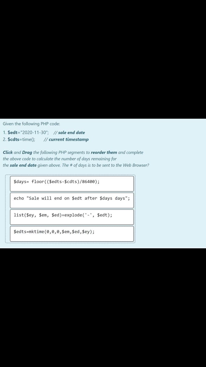 Given the following PHP code:
1. $edt="2020-11-30"; // sale end date
2. $cdts=time();
// current timestamp
Click and Drag the following PHP segments to reorder them and complete
the above code to calculate the number of days remaining for
the sale end date given above. The # of days is to be sent to the Web Browser?
$days= floor(($edts-$cdts)/86400);
echo "Sale will end on $edt after $days days";
list($ey, $em, $ed)=explode('-', $edt);
$edts=mktime(0,0,0,$em,$ed, $ey);
