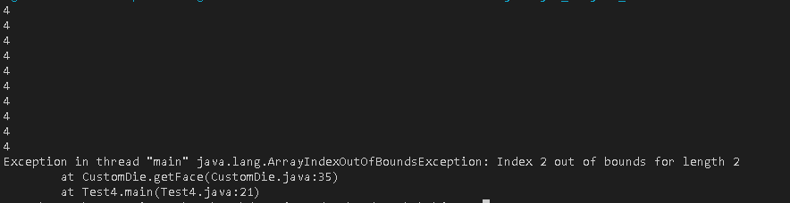 4
4
4
4
4
4
4
4
4
4
Exception in thread "main" java.lang.ArrayIndexOutOfBounds Exception: Index 2 out of bounds for length 2
at CustomDie.getFace (CustomDie.java:35)
at Test4.main(Test4.java:21)