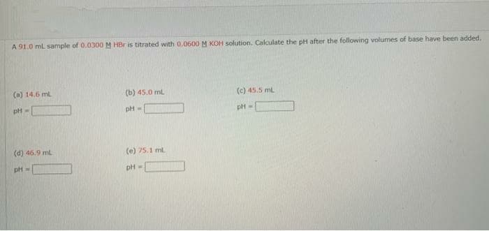 A 91.0 ml sample of 0.0300M HBr is titrated with 0.0600M KOH solution, Calculate the pH after the following volumes of base have been added.
(a) 14.6 ml
(b) 45.0 mL
(c) 45.5 ml
pH=
(d) 46.9 ml
(e) 75.1 ml
pH =
pH

