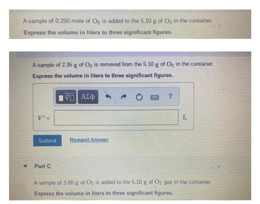 A sample of 0.250 mole of O, is added to the 5.10 g of O in the container.
Express the volume in liters to three significant figures.
A sample of 2.35 g of O2 is removed from the 5.10 g of O2 in the container.
Express the volume in liters to three significant figures.
V'=
Submit
Request Answer
Part C
A sample of 3.80 g of O2 is added to the 5.10 g of O2 gas in the container
Express the volume in liters to three significant figures.
