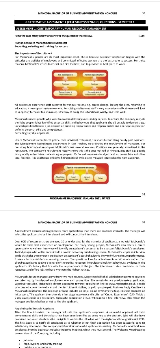 MANCOSA: BACHELOR OF BUSINESS ADMINISTRATION HONOURS
33
8.8 FORMATIVE ASSESSMENT 1 (CASE STUDY/SCENARIO) QUESTIONS - SEMESTER 1
ASSESSMENT 1: CONTEMPORARY HUMAN RESOURCE MANAGEMENT
Read the case study below and answer the questions that follow.
(100)
Human Resource Management at Microsoft
Recruiting, selecting and training for success
The Importance of Recruitment
For McDonald's, people are its most important asset. This is because customer satisfaction begins with the
attitudes and abilities of employees and committed, effective workers are the best route to success. For these
reasons, McDonald's strives to attract and hire the best, and to provide the best place to work.
lob description
Person specification
Outives
Outines
Typical duties &
respornibilites
Persona s &
competences reguired
All businesses experience staff turnover for various reasons e.g. career change, leaving the area, returning to
education, a new opportunity elsewhere. Recruiting and training staff is very expensive and businesses will look
to keep staff turnover to a minimum. One way of doing this is to 'choose wisely, and treat well'.
McDonald's needs people who want to excel in delivering outstanding service. To ensure the company recruits
the right people, it has identified essential skills and behaviours that applicants should be able to demonstrate.
For each position there is a job description outlining typical duties and responsibilities and a person specification
defining personal skills and competences.
Recruiting suitable applicants
Under McDonald's recruitment policy, each individual restaurant is responsible for filling hourly-paid positions.
The Management Recruitment department in East Finchley co-ordinates the recruitment of managers. For
recruiting hourly-paid employees McDonald's use several avenues. Positions are generally advertised in the
restaurant. The company's recruitment history shows this is the best method of hiring quality staff e.g. people
living locally and/or friends of existing employees. McDonald's also uses local job centres, career fairs and other
local facilities. It is vital to use effective hiring material with a clear message targeted at the right audience.
Typical recruitment methods
Adverting
Local
Careers
Other
n reraris certres
33
PROGRAMME HANDBOOK: JANUARY 2021 INTAKE
MANCOSA: BACHELOR OF BUSINESS ADMINISTRATION HONOURS
34
A recruitment exercise often generates more applications than there are positions available. The manager will
select the applicants to be interviewed and will conduct the interviews.
Over 60% of restaurant crew are aged 20 or under and; for the majority of applicants, a job with McDonald's
would be their first experience of employment. For many young people, McDonald's also offers a career
opportunity. A well-run interview will identify an applicant's potential to be a successful McDonald's employee.
To find people who will be committed to excel in delivering outstanding service, McDonald's scripts an interview
guide that helps the company predict how an applicant's past behaviour is likely to influence future performance.
It uses a fact-based decision-making process. The questions look for actual events or situations rather than
allowing applicants to give a general or theoretical response. Interviewers look for behavioural evidence in the
applicant's life history that fits with the requirements of the job. The interviewer rates candidates on their
responses and offers jobs to those who earn the highest ratings.
McDonald's future managers come from two main sources. More than half of all salaried management positions
are taken up by hourly-paid employees who earn promotion. The remainder are predominately graduates.
Wherever possible, McDonald's directs applicants towards applying on line at www.mcdonalds.co.uk. People
who cannot access the web can call the Recruitment Hotline, or pick up a pre-paid Business Reply Card from a
McDonald's restaurant. The selection process includes an initial online psychometric test. This test produces an
initial score. The applicant then attends a first stage interview and is offered "On Job Experience" (OJE). This is a
2-day assessment in a restaurant. Successful completion at OJE will lead to a final interview, after which the
manager decides whether or not to hire the applicant.
Appointing the Suitable Applicant
After the final interview the manager will rate the applicant's responses. A successful applicant will have
demonstrated skills and behaviours that have been identified as being key to the position. S/he will also have
produced documentsto show s/he is eligible to work in the UK in line with the Asylum and Immigration Act 1996.
The first stage is to notify all candidates as to whether or not their application has been successful pending
satisfactory references. The company notifies all unsuccessful applicants in writing. McDonald's inducts all new
employees into the business through a Welcome Meeting, which they must attend. The Welcome Meeting gives
an overview of the Company, indluding:
job role
food, hygiene and safety training
nolicies and proredures
