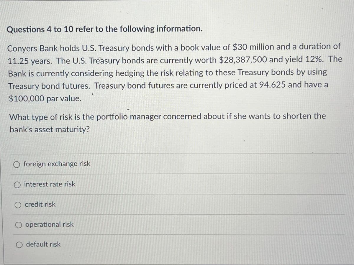 Questions 4 to 10 refer to the following information.
Conyers Bank holds U.S. Treasury bonds with a book value of $30 million and a duration of
11.25 years. The U.S. Treasury bonds are currently worth $28,387,500 and yield 12%. The
Bank is currently considering hedging the risk relating to these Treasury bonds by using
Treasury bond futures. Treasury bond futures are currently priced at 94.625 and have a
$100,000 par value.
What type of risk is the portfolio manager concerned about if she wants to shorten the
bank's asset maturity?
foreign exchange risk
O interest rate risk
credit risk
operational risk
default risk