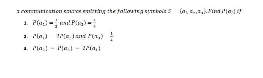 a communication source emitting the following symbols S = {a, a2,az}. Find P(a,) if
1. P(a,) = and P(az) =
2. Р(а,) %3D 2Р(а2) аnd P(aз) —
3. Р(а) 3D Р(аз) %3D 2Р(а,)
