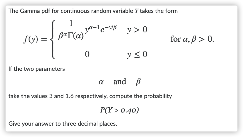 The Gamma pdf for continuous random variable Y takes the form
1
ya-1
B«T(@)'
le-ylB
y > 0
f(V) =
for a, ß > 0.
y < 0
If the two parameters
and B
a
take the values 3 and 1.6 respectively, compute the probability
P(Y > 0.40)
Give your answer to three decimal places.
