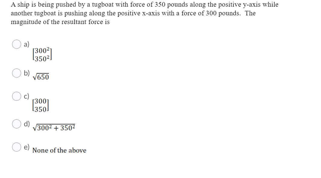 A ship is being pushed by a tugboat with force of 350 pounds along the positive y-axis while
another tugboat is pushing along the positive x-axis with a force of 300 pounds. The
magnitude of the resultant force is
[350²!
b)
V650
[350]
d)
V3002 + 350²
None of the above
