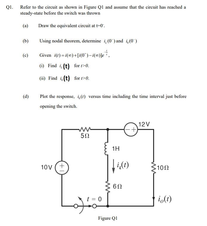 QI.
Refer to the circuit as shown in Figure Ql and assume that the circuit has reached a
steady-state before the switch was thrown
(a)
Draw the equivalent circuit at t=0".
(b)
Using nodal theorem, determine i, (0) and i,(0)
(c)
Given i(t) = i() +[i(0*)– i(∞)]e*,
(i) Find i (t) for t>0.
(ii) Find i(t) for t>0.
(d)
Plot the response, i,(t) versus time including the time interval just before
opening the switch.
12V
50
1H
10V (+
10Ω
t = 0
i,(1)
Figure Q1
