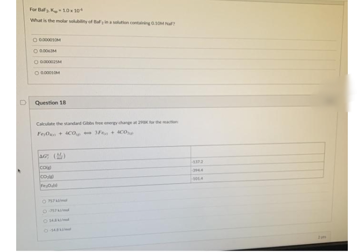 For Baf, K- 1.0 x 10
What is the molar solubility of BaF in a solution containing 0.10M NaF?
O 0.000010M
O 0.0063M
O 0.000025M
O a.00010M
Question 18
Calculate the standard Gibbs free energy change at 298K for the reaction
FejOun + 4CO 3Fen + 4CO
AG; ()
-1372
Cole)
394.4
1014
O 757 mol
0957 /mal
14/mal
O148/mol
2pm
