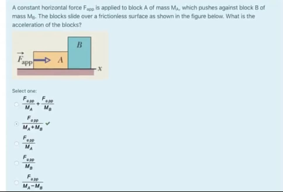 A constant horizontal force Fapp is applied to block A of mass MA, which pushes against block B of
mass Mg. The blocks slide over a frictionless surface as shown in the figure below. What is the
acceleration of the blocks?
B
app
Select one:
F
Fa pp
app +
MA
MB
F.
a pp
MA+MB
F
a pp
MA
Fapp
MB
F.
a pp
A-MB
