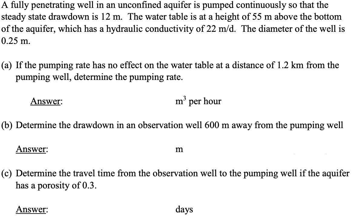 A fully penetrating well in an unconfined aquifer is pumped continuously so that the
steady state drawdown is 12 m. The water table is at a height of 55 m above the bottom
of the aquifer, which has a hydraulic conductivity of 22 m/d. The diameter of the well is
0.25 m.
(a) If the pumping rate has no effect on the water table at a distance of 1.2 km from the
pumping well, determine the pumping rate.
Answer:
m' per hour
(b) Determine the drawdown in an observation well 600 m away from the pumping well
Answer:
m
(c) Determine the travel time from the observation well to the pumping well if the aquifer
has a porosity of 0.3.
Answer:
days
