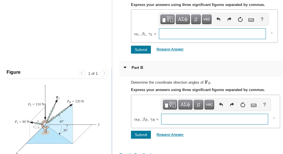 Express your answers using three significant figures separated by commas.
ν ΑΣφ
?
vec
a1, B1, Y1 =
Submit
Request Answer
Part B
Figure
1 of 1 >
Determine the coordinate direction angles of FR
Express your answers using three significant figures separated by commas.
FR = 120 N
F = 110 N
ΑΣφ vec
aR, BR. YR =
F = 80 N,
45"
30
Submit
Request Answer
