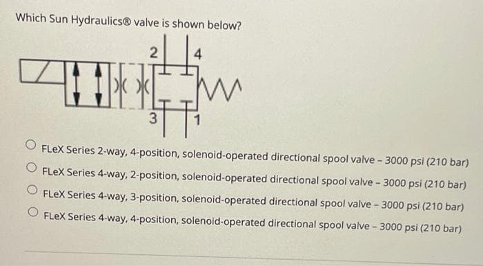 Which Sun Hydraulics® valve is shown below?
2
4
|水*
1
FLEX Series 2-way, 4-position, solenoid-operated directional spool valve - 3000 psi (210 bar)
FLeX Series 4-way, 2-position, solenoid-operated directional spool valve - 3000 psi (210 bar)
FLEX Series 4-way, 3-position, solenoid-operated directional spool valve - 3000 psi (210 bar)
FLex Series 4-way, 4-position, solenoid-operated directional spool valve - 3000 psi (210 bar)
