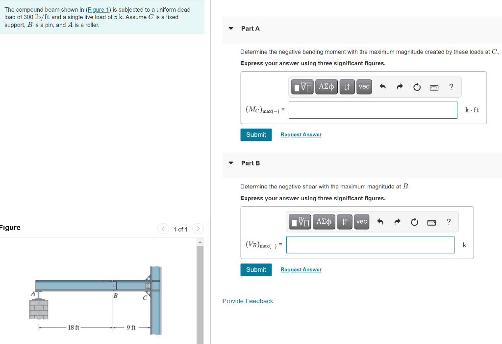 The compound beam shown in (Figure 1) is subjected to a uniform dead
load of 300 lb/ft and a single live load of 5 k. Assume C is a fixed
support, B is a pin, and A is a roller,
Part A
Determine the negative bending moment with the maximum magnitude created by these loads at C.
Express your answer using three significant figures.
It vec
(Mc)max(-) =
k- ft
Submit
Request Answer
Part B
Determine the negative shear with the maximum magnitude at B.
Express your answer using three significant figures.
Ivo AZo It vec
Figure
< 1 of 1>
(VB)max( ) =
k
Submit
Request Answer
|B
Provide Feedback
18 ft
9 ft
