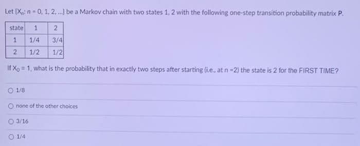 Let (Xp: n - 0, 1, 2, .) be a Markov chain with two states 1, 2 with the following one-step transition probability matrix P.
state
2
3/4
1/2
1/4
1/2
If Xg = 1, what is the probability that in exactly two steps after starting (i.e., at n-2) the state is 2 for the FIRST TIME?
1/8
O none of the other choices
O 3/16
O 1/4
1.
2.
