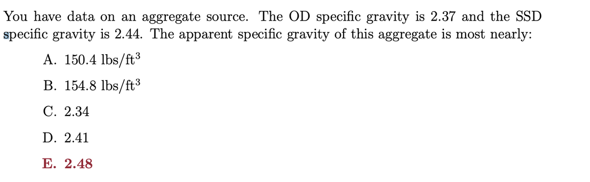 You have data on an aggregate source. The OD specific gravity is 2.37 and the SSD
specific gravity is 2.44. The apparent specific gravity of this aggregate is most nearly:
A. 150.4 lbs/ft3
B. 154.8 lbs/ft3
С. 2.34
D. 2.41
E. 2.48
