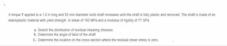 A torque T applied to a 1.2 m long and 50 mm diameter solid shaft increases until the shaft is fully plastic and removed. The shaft is made of an
elastoplastic material with yield strength in shear of 150 MPa and a modulus of rigidity of 77 GPa.
a. Sketch the distribution of residual shearing stresses.
b. Determine the angle of twist of the shaft
C. Determine the location on the cross-section where the residual shear stress is zero.
