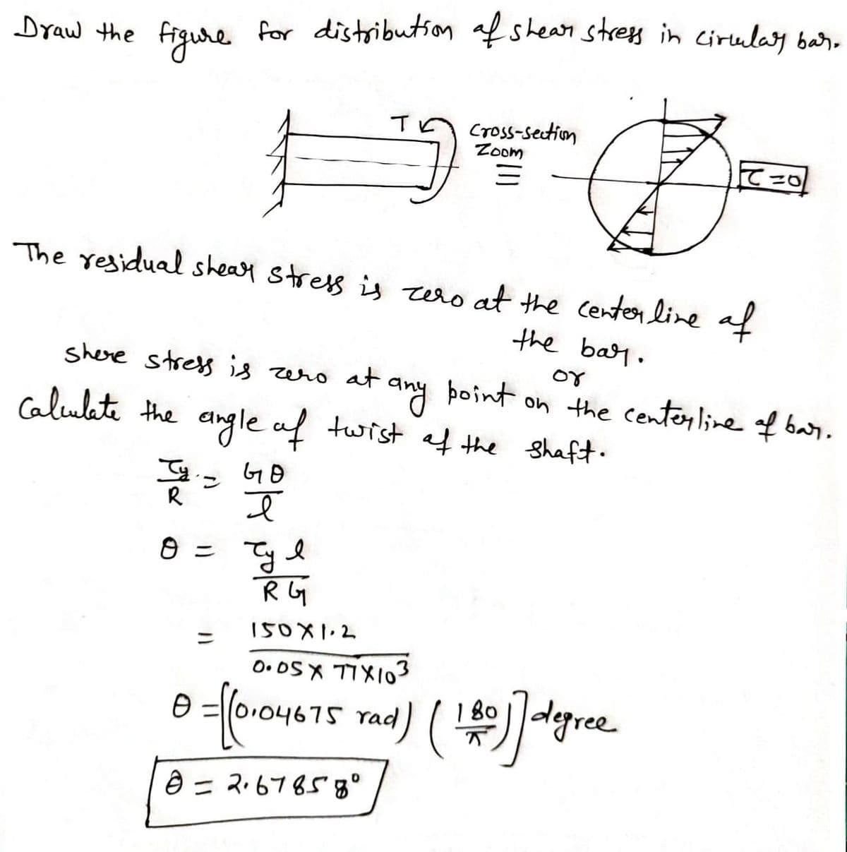 Dyaw the figue for distributson afshean stres in cirulay bar.,
Cross-setion
Zoom
て20
The residual sheay stress is zero at the centerline af
the bar.
shere stress is zero at any
þoint
on the centerline of ba
or
Calulete the angle af
twist af the shaft.
ン
R
8 = Tyl
R GG
150X1.2
ニ
O. OS X TIXI03
I 8o dgree
dgre
180
75 rad
6= ス6765g°
